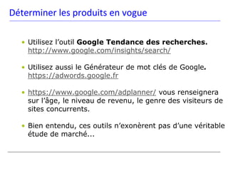 Déterminer les produits en vogue

  • Utilisez l’outil Google Tendance des recherches.
    http://www.google.com/insights/search/

  • Utilisez aussi le Générateur de mot clés de Google.
    https://adwords.google.fr

  • https://www.google.com/adplanner/ vous renseignera
    sur l’âge, le niveau de revenu, le genre des visiteurs de
    sites concurrents.

  • Bien entendu, ces outils n’exonèrent pas d’une véritable
    étude de marché...
 