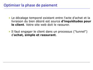 Optimiser la phase de paiement

  • Le décalage temporel existant entre l'acte d'achat et la
    livraison du bien désiré est source d’inquiétudes pour
    le client. Votre site web doit le rassurer.

  • Il faut engager le client dans un processus ("tunnel")
    d'achat, simple et rassurant.
 
