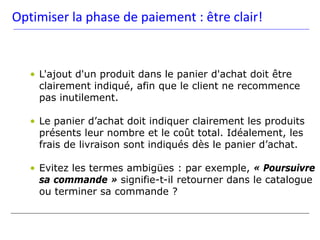 Optimiser la phase de paiement : être clair!


   • L'ajout d'un produit dans le panier d'achat doit être
     clairement indiqué, afin que le client ne recommence
     pas inutilement.

   • Le panier d’achat doit indiquer clairement les produits
     présents leur nombre et le coût total. Idéalement, les
     frais de livraison sont indiqués dès le panier d’achat.

   • Evitez les termes ambigües : par exemple, « Poursuivre
     sa commande » signifie-t-il retourner dans le catalogue
     ou terminer sa commande ?
 
