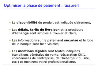 Optimiser la phase de paiement : rassurer!


  • La disponibilité du produit est indiquée clairement,

  • Les délais, tarifs de livraison et la procédure
    d’échange sont simples à trouver et clairs,

  • Les informations sur le paiement sécurisé et le logo
    de la banque sont bien visibles,

  • Les mentions légales sont toutes indiquées
    (conditions générales de vente, déclaration CNIL,
    coordonnées de l’entreprise, de l’hébergeur du site,
    etc.) et montrent votre professionnalisme.
 