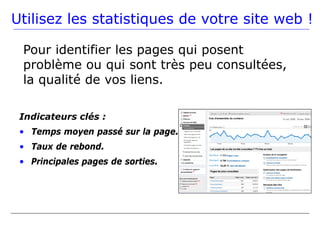 Utilisez les statistiques de votre site web !

 Pour identifier les pages qui posent
 problème ou qui sont très peu consultées,
 la qualité de vos liens.

 Indicateurs clés :
 • Temps moyen passé sur la page.
 • Taux de rebond.
 • Principales pages de sorties.
 