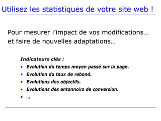 Utilisez les statistiques de votre site web !


 Pour mesurer l’impact de vos modifications…
 et faire de nouvelles adaptations…

     Indicateurs clés :
     • Evolution du temps moyen passé sur la page.
     • Evolution du taux de rebond.
     • Evolutions des objectifs.
     • Evolutions des entonnoirs de conversion.
     • …
 