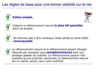 Les règles de base pour une bonne visibilité sur le net


      Faites simple.


      Intégrez le référencement naturel le plus tôt possible
      dans vos projets.


       Ne cherchez pas à être remarqué, faites plutôt en sorte d’être
       remarquable.


      Le référencement naturel et le référencement payant (Google
      Adwords par exemple) sont complémentaires dans une
      stratégie globale de visibilité. Le référencement payant n’est
      toutefois qu’une publicité, ponctuelle, le référencement naturel
      est un capital, perein, pour votre visibilité!
 