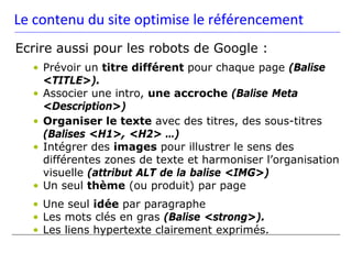 Le contenu du site optimise le référencement
Ecrire aussi pour les robots de Google :
  • Prévoir un titre différent pour chaque page (Balise
    <TITLE>).
  • Associer une intro, une accroche (Balise Meta
    <Description>)
  • Organiser le texte avec des titres, des sous-titres
    (Balises <H1>, <H2> …)
  • Intégrer des images pour illustrer le sens des
    différentes zones de texte et harmoniser l’organisation
    visuelle (attribut ALT de la balise <IMG>)
  • Un seul thème (ou produit) par page
  • Une seul idée par paragraphe
  • Les mots clés en gras (Balise <strong>).
  • Les liens hypertexte clairement exprimés.
 