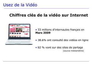 Usez de la Vidéo

  Chiffres clés de la vidéo sur Internet


               • 33 millions d’internautes français en
               Mars 2009

               • 38.6% ont consulté des vidéos en ligne

               • 62 % vont sur des sites de partage
                                     (source médiamétrie)
 