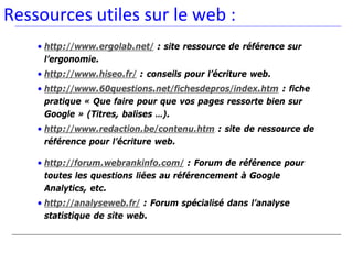 Ressources utiles sur le web :
    • http://www.ergolab.net/ : site ressource de référence sur
      l’ergonomie.
    • http://www.hiseo.fr/ : conseils pour l’écriture web.
    • http://www.60questions.net/fichesdepros/index.htm : fiche
      pratique « Que faire pour que vos pages ressorte bien sur
      Google » (Titres, balises …).
    • http://www.redaction.be/contenu.htm : site de ressource de
      référence pour l’écriture web.

    • http://forum.webrankinfo.com/ : Forum de référence pour
      toutes les questions liées au référencement à Google
      Analytics, etc.
    • http://analyseweb.fr/ : Forum spécialisé dans l’analyse
      statistique de site web.
 