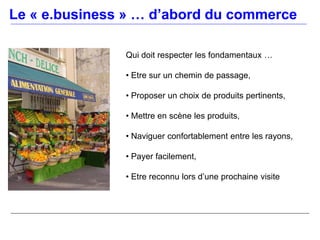 Le « e.business » … d’abord du commerce

               Qui doit respecter les fondamentaux …

               • Etre sur un chemin de passage,

               • Proposer un choix de produits pertinents,

               • Mettre en scène les produits,

               • Naviguer confortablement entre les rayons,

               • Payer facilement,

               • Etre reconnu lors d’une prochaine visite
 