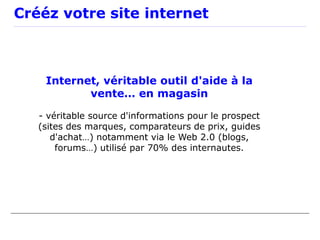 Crééz votre site internet



    Internet, véritable outil d'aide à la
           vente… en magasin

   - véritable source d'informations pour le prospect
   (sites des marques, comparateurs de prix, guides
      d'achat…) notamment via le Web 2.0 (blogs,
       forums…) utilisé par 70% des internautes.
 