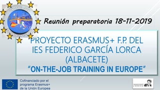 PROYECTO ERASMUS+ F.P. DEL
IES FEDERICO GARCÍA LORCA
(ALBACETE)
“ON-THE-JOB TRAINING IN EUROPE”
Reunión preparatoria 18-11-2019
 