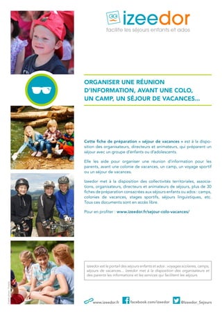 www.izeedor.fr facebook.com/izeedor @Izeedor_Sejours
organiser une réunion
d’information, avant une colo,
un camp, un séjour de vacances...
Cette fiche de préparation « séjour de vacances » est à la dispo-
sition des organisateurs, directeurs et animateurs, qui préparent un
séjour avec un groupe d’enfants ou d’adolescents.
Elle les aide pour organiser une réunion d’information pour les
parents, avant une colonie de vacances, un camp, un voyage sportif
ou un séjour de vacances.
Izeedor met à la disposition des collectivités territoriales, associa-
tions, organisateurs, directeurs et animateurs de séjours, plus de 30
fiches de préparation consacrées aux séjours enfants ou ados : camps,
colonies de vacances, stages sportifs, séjours linguistiques, etc.
Tous ces documents sont en accès libre.
Pour en profiter : www.izeedor.fr/sejour-colo-vacances/
Izeedor est le portail des séjours enfants et ados : voyages scolaires, camps,
séjours de vacances... Izeedor met à la disposition des organisateurs et
des parents les informations et les services qui facilitent les séjours.
Créditphoto:Fotolia
 