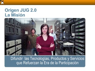 Origen JUG 2.0 La Misión Difundir  las Tecnologías, Productos y Servicios que Refuerzan la Era de la Participación 