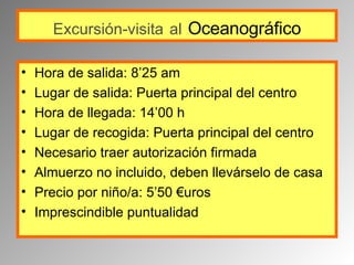 Excursión-visita   al   Oceanográfico Hora de salida: 8’25 am Lugar de salida: Puerta principal del centro Hora de llegada: 14’00 h Lugar de recogida: Puerta principal del centro Necesario traer autorización firmada Almuerzo no incluido, deben llevárselo de casa  Precio por niño/a: 5’50 €uros Imprescindible puntualidad 