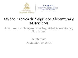 Unidad Técnica de Seguridad Alimentaria y
Nutricional
Avanzando en la Agenda de Seguridad Alimentaria y
Nutricional
Guatemala
23 de abril de 2014
 