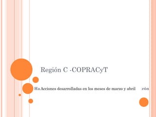 Región C -COPRACyT Acciones desarrolladas en los meses de marzo y abril 
