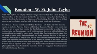 Reunion - W. St. John Taylor
W.St. John Taylor's one act play ‘Reunion’ brings out successfully how a man changes and
become selfish. In this play soldiers had decided and promised among them that they should
sacrifice their lives for the nation in the process of its rebuilding. Soon after the war, all their
promises and moral values were kept aside for their personal growth and development.
Four friends —George Carter,Reverend Philip Rowlands, Mark Tallis and Peter Ransome —
meet in an exclusive West End Hotel to celebrate their ‘Reunion’. They have come here to meet
after ten years to honour their promise that they had made to one another as soldiers fighting
together in the war. Ten years ago, exactly on this particular day, seven soldiers had fallen in a
great risk being surrounded by enemy armies from all sides. There was no hope to escape from
the attack of enemy armies. Defeat and death was almost imminent for them. In that hour of
crisis they made a pact: if they survived the war, they would all meet again after ten years to
share their experiences and contributions to the society as citizens of the nation. The four
friends share their experiences of the their intervening years and the audience learn that George
Carter is now an important public figure, Mark Tallis has become London’s most successful
playwright and Reverend Rowlands has risen in the church as a clergyman. These three persons
are well settled except Ransome.
 