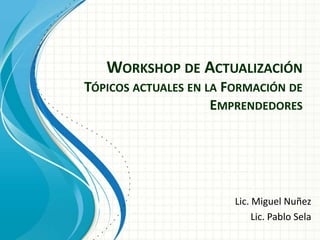 WORKSHOP DE ACTUALIZACIÓN
TÓPICOS ACTUALES EN LA FORMACIÓN DE
EMPRENDEDORES
Lic. Miguel Nuñez
Lic. Pablo Sela
 