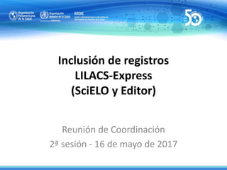Inclusión de registros
LILACS-Express
(SciELO y Editor)
Reunión de Coordinación
2ª sesión - 16 de mayo de 2017
 