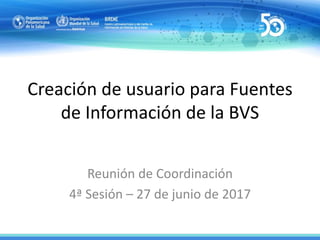 Creación de usuario para Fuentes
de Información de la BVS
Reunión de Coordinación
4ª Sesión – 27 de junio de 2017
 