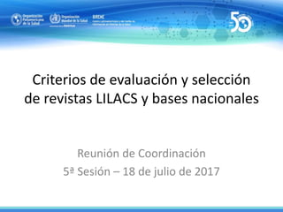 Criterios de evaluación y selección
de revistas LILACS y bases nacionales
Reunión de Coordinación
5ª Sesión – 18 de julio de 2017
 