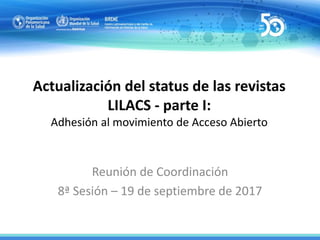 Actualización del status de las revistas
LILACS - parte I:
Adhesión al movimiento de Acceso Abierto
Reunión de Coordinación
8ª Sesión – 19 de septiembre de 2017
 