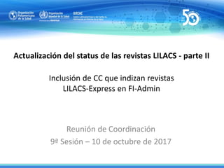 Actualización del status de las revistas LILACS - parte II
Inclusión de CC que indizan revistas
LILACS-Express en FI-Admin
Reunión de Coordinación
9ª Sesión – 10 de octubre de 2017
 