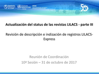 Actualización del status de las revistas LILACS - parte III
Revisión de descripción e indización de registros LILACS-
Express
Reunión de Coordinación
10ª Sesión – 31 de octubre de 2017
 