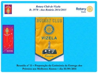Rotary Club de Vizela 
D. 1970 –Ano Rotário 2014/2015 
Reunião nº 11 – Preparação da Cerimónia da Entrega dos 
Prémios aos Melhores Alunos – dia 10/09/2014 
 
