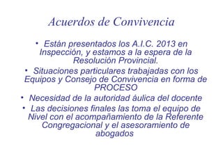 Acuerdos de Convivencia
• Están presentados los A.I.C. 2013 en
Inspección, y estamos a la espera de la
Resolución Provincial.
• Situaciones particulares trabajadas con los
Equipos y Consejo de Convivencia en forma de
PROCESO
• Necesidad de la autoridad áulica del docente
• Las decisiones finales las toma el equipo de
Nivel con el acompañamiento de la Referente
Congregacional y el asesoramiento de
abogados

 