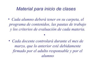 Material para inicio de clases
• Cada alumno deberá tener en su carpeta, el
programa de contenidos, las pautas de trabajo
y los criterios de evaluación de cada materia.
•
• Cada docente controlará durante el mes de
marzo, que lo anterior esté debidamente
firmado por el adulto responsable y por el
alumno

 