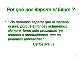 Por qué nos importa el futuro ?
• “ No debemos esperar que el mañana
ocurra, porque entonces actuaremos
siempre tarde ante problemas ya
creados u oportunidades que no
podemos aprovechar “
Carlos Matus
4

 