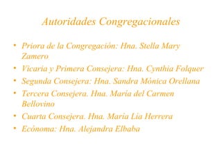 Autoridades Congregacionales
• Priora de la Congregación: Hna. Stella Mary
Zamero
• Vicaria y Primera Consejera: Hna. Cynthia Folquer
• Segunda Consejera: Hna. Sandra Mónica Orellana
• Tercera Consejera. Hna. María del Carmen
Bellovino
• Cuarta Consejera. Hna. María Lía Herrera
• Ecónoma: Hna. Alejandra Elbaba

 