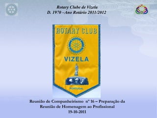 Rotary Clube de Vizela
        D. 1970 –Ano Rotário 2011/2012




Reunião de Companheirismo nº 16 – Preparação da
    Reunião de Homenagem ao Profissional
                 19-10-2011
 
