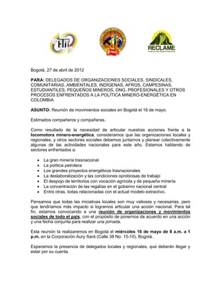 Bogotá, 27 de abril de 2012

PARA: DELEGADOS DE ORGANIZACIONES SOCIALES, SINDICALES,
COMUNITARIAS, AMBIENTALES, INDÍGENAS, AFROS, CAMPESINAS,
ESTUDIANTILES, PEQUEÑOS MINEROS, ONG, PROFESIONALES Y OTROS
PROCESOS ENFRENTADOS A LA POLÍTICA MINERO-ENERGÉTICA EN
COLOMBIA

ASUNTO: Reunión de movimientos sociales en Bogotá el 16 de mayo.

Estimados compañeros y compañeras.

Como resultado de la necesidad de articular nuestras acciones frente a la
locomotora minero-energética, consideramos que las organizaciones locales y
regionales, y otros sectores sociales debemos juntarnos y planear colectivamente
algunas de las actividades nacionales para este año. Estamos hablando de
sectores enfrentados a:

      La gran minería trasnacional
      La política petrolera
      Los grandes proyectos energéticos trasnacionales
      La deslaboralización y las condiciones oprobiosas de trabajo
      El despojo de territorios con vocación agrícola y de pequeña minería
      La concentración de las regalías en el gobierno nacional central
      Entre otras, todas relacionadas con el actual modelo extractivo.

Pensamos que todas las iniciativas locales son muy valiosas y necesarias, pero
que tendríamos más impacto si logramos articular una acción nacional. Para tal
fin, estamos convocando a una reunión de organizaciones y movimientos
sociales de todo el país, con el propósito de ponernos de acuerdo en una acción
y una fecha conjunta para realizar una jornada.

Esta reunión la realizaremos en Bogotá el miércoles 16 de mayo de 8 a.m. a 1
p.m. en la Corporación Aury Sará (Calle 38 No. 15-10), Bogotá.

Esperamos la presencia de delegados locales y regionales, que deberán llegar y
estar por su cuenta.
 