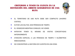 EL TERRITORIO DE UNA RUTA DEBE SER COMPACTO (AHORRO COSTES). EVITAR LOS SALTOS, SON PÉRDIDAS DE TIEMPO. EL VENDEDOR MIENTRAS CONDUCE, NO VENDE. INTENTAR TENER EL MÁXIMO DE VISITAS CONCERTADAS ANTERIORMENTE ATENCIÓN ESPECIAL A LAS PÉRDIDAS DE TIEMPO Y KILÓMETROS INNECESARIOS. NO CONCENTRAR LA MAYORIA DE CLIENTES EN UNA ZONA CRITERIOS A TENER EN CUENTA EN LA DEFINICIÓN DEL AMBITO GEOGRÁFICO DE UNA RUTA 