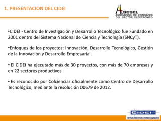 1. PRESENTACION DEL CIDEI
•CIDEI - Centro de Investigación y Desarrollo Tecnológico fue Fundado en
2001 dentro del Sistema Nacional de Ciencia y Tecnología (SNCyT).
•Enfoques de los proyectos: Innovación, Desarrollo Tecnológico, Gestión
de la Innovación y Desarrollo Empresarial.
• El CIDEI ha ejecutado más de 30 proyectos, con más de 70 empresas y
en 22 sectores productivos.
• Es reconocido por Colciencias oficialmente como Centro de Desarrollo
Tecnológico, mediante la resolución 00679 de 2012.
Febrero 2013
 