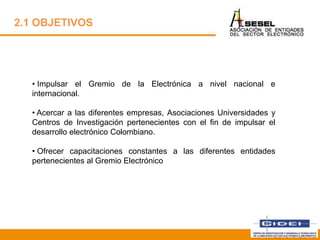 • Impulsar el Gremio de la Electrónica a nivel nacional e
internacional.
• Acercar a las diferentes empresas, Asociaciones Universidades y
Centros de Investigación pertenecientes con el fin de impulsar el
desarrollo electrónico Colombiano.
• Ofrecer capacitaciones constantes a las diferentes entidades
pertenecientes al Gremio Electrónico
Febrero 2013
2.1 OBJETIVOS
 