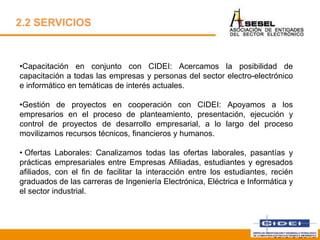 2.2 SERVICIOS
•Capacitación en conjunto con CIDEI: Acercamos la posibilidad de
capacitación a todas las empresas y personas del sector electro-electrónico
e informático en temáticas de interés actuales.
•Gestión de proyectos en cooperación con CIDEI: Apoyamos a los
empresarios en el proceso de planteamiento, presentación, ejecución y
control de proyectos de desarrollo empresarial, a lo largo del proceso
movilizamos recursos técnicos, financieros y humanos.
• Ofertas Laborales: Canalizamos todas las ofertas laborales, pasantías y
prácticas empresariales entre Empresas Afiliadas, estudiantes y egresados
afiliados, con el fin de facilitar la interacción entre los estudiantes, recién
graduados de las carreras de Ingeniería Electrónica, Eléctrica e Informática y
el sector industrial.
Febrero 2013
 
