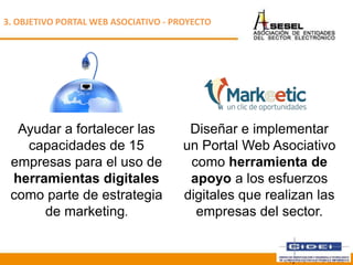Ayudar a fortalecer las
capacidades de 15
empresas para el uso de
herramientas digitales
como parte de estrategia
de marketing.
3. OBJETIVO PORTAL WEB ASOCIATIVO - PROYECTO
Diseñar e implementar
un Portal Web Asociativo
como herramienta de
apoyo a los esfuerzos
digitales que realizan las
empresas del sector.
Septiembre 2013
 