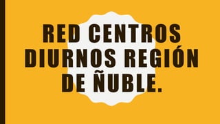RED CENTROS
DIURNOS REGIÓN
DE ÑUBLE.
 