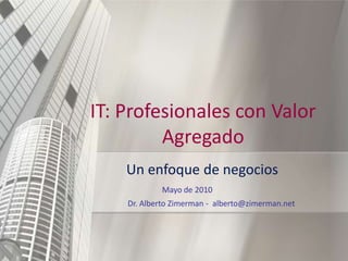 IT: Profesionales con Valor
         Agregado
    Un enfoque de negocios
            Mayo de 2010
    Dr. Alberto Zimerman - alberto@zimerman.net




                                                  1
 