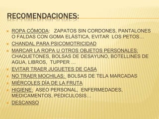  ROPA CÓMODA: ZAPATOS SIN CORDONES, PANTALONES
O FALDAS CON GOMA ELÁSTICA, EVITAR LOS PETOS…
 CHANDAL PARA PSICOMOTRICIDAD
 MARCAR LA ROPA U OTROS OBJETOS PERSONALES:
CHAQUETONES, BOLSAS DE DESAYUNO, BOTELLINES DE
AGUA, LIBROS, TUPPER …
 EVITAR TRAER JUGUETES DE CASA
 NO TRAER MOCHILAS: BOLSAS DE TELA MARCADAS
 MIÉRCOLES DÍA DE LA FRUTA
 HIGIENE: ASEO PERSONAL, ENFERMEDADES,
MEDICAMENTOS, PEDICULOSIS…
 DESCANSO
 