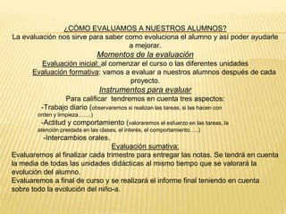 ¿CÓMO EVALUAMOS A NUESTROS ALUMNOS?
La evaluación nos sirve para saber como evoluciona el alumno y así poder ayudarle
a mejorar.
Momentos de la evaluación
Evaluación inicial: al comenzar el curso o las diferentes unidades
Evaluación formativa: vamos a evaluar a nuestros alumnos después de cada
proyecto.
Instrumentos para evaluar
Para calificar tendremos en cuenta tres aspectos:
-Trabajo diario (observaremos si realizan las tareas, si las hacen con
orden y limpieza…….)
-Actitud y comportamiento (valoraremos el esfuerzo en las tareas, la
atención prestada en las clases, el interés, el comportamiento…..)
-Intercambios orales.
Evaluación sumativa:
Evaluaremos al finalizar cada trimestre para entregar las notas. Se tendrá en cuenta
la media de todas las unidades didácticas al mismo tiempo que se valorará la
evolución del alumno.
Evaluaremos a final de curso y se realizará el informe final teniendo en cuenta
sobre todo la evolución del niño-a.
 