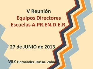 V Reunión
Equipos Directores
Escuelas A.PR.EN.D.E.R.
27 de JUNIO de 2013
MIZ Hernández-Russo- Zabala
 