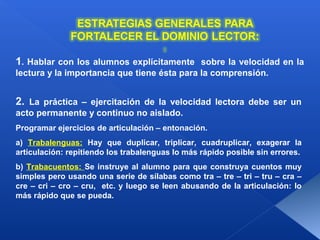 1. Hablar con los alumnos explícitamente sobre la velocidad en la
lectura y la importancia que tiene ésta para la comprensión.


2. La práctica – ejercitación de la velocidad lectora debe ser un
acto permanente y continuo no aislado.
Programar ejercicios de articulación – entonación.
a) Trabalenguas: Hay que duplicar, triplicar, cuadruplicar, exagerar la
articulación: repitiendo los trabalenguas lo más rápido posible sin errores.
b) Trabacuentos: Se instruye al alumno para que construya cuentos muy
simples pero usando una serie de sílabas como tra – tre – tri – tru – cra –
cre – cri – cro – cru, etc. y luego se leen abusando de la articulación: lo
más rápido que se pueda.
 
