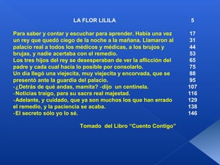 LA FLOR LILILA                            5

Para saber y contar y escuchar para aprender. Había una vez      17
un rey que quedó ciego de la noche a la mañana. Llamaron al      31
palacio real a todos los médicos y médicas, a los brujos y       44
brujas, y nadie acertaba con el remedio.                         53
Los tres hijos del rey se desesperaban de ver la aflicción del   65
padre y cada cual hacía lo posible por consolarlo.               75
Un día llegó una viejecita, muy viejecita y encorvada, que se    88
presentó ante la guardia del palacio.                            95
‑¿Detrás de qué andas, mamita? ‑ dijo un centinela.              107
‑Noticias traigo, para su sacra real majestad.                   116
‑Adelante, y cuidado, que ya son muchos los que han errado       129
el remedio, y la paciencia se acaba.                             138
‑El secreto sólo yo lo sé.                                       146

                         Tomado del Libro “Cuento Contigo”
 