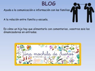 Ayuda a la comunicación e información con las familias.
A la relación entre familia y escuela.
Es cómo un hijo hay que alimentarlo con comentarios…vosotros sois los
dinamizadores en entradas.
BLOG
 