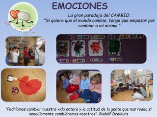 EMOCIONES
La gran paradoja del CAMBIO:
"Si quiero que el mundo cambie, tengo que empezar por
cambiar a mí mismo."
"Podríamos cambiar nuestra vida entera y la actitud de la gente que nos rodea si
sencillamente cambiáramos nosotros". Rudolf Dreikurs
 