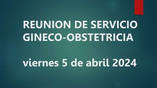 REUNION DE SERVICIO
GINECO-OBSTETRICIA
viernes 5 de abril 2024
 