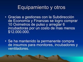 Equipamiento y otros Gracias a gestiones con la Subdirección de Economía y Finanzas se logro comprar 10 Oximetros de pulso y arreglar 6 incubadoras por un costo de mas menos $12.000.000. Se ha mantenido la permanente compra de insumos para monitores, incubadores y ventiladores. 