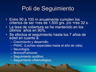Poli de Seguimiento Entre 90 a 100 rn anualmente cumplen los criterios de ser <res de 1.500 grs. y/o <res 32 s. La tasa de cobertura se ha mantenido en los últimos  años en 90%. Se efectúa el seguimiento hasta los 7 años de edad en cuanto a: Crecimiento y desarrollo. PNAC. (Leches especiales hasta el año de vida). Neurología. BroncoPulmonar. Seguimiento auditivo. Seguimiento oftalmológico. 